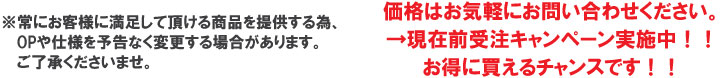 常にお客様に満足して頂ける商品を提供する為、OPや仕様を予告なく変更する場合があります。ご了承くださいませ。価格はお気軽にお問い合わせください。→現在前受注キャンペーン実施中！！お得に買えるチャンスです！！